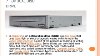 7. OPTICAL DISC
DRIVE
 In computing, an optical disc drive (ODD) is a disk drive that
uses laser light or electromagnetic waves within or near the
visible light spectrum as part of the process of reading or writing
data to or from optical discs. Some drives can only read from
discs, but recent drives are commonly both readers and
recorders, also called burners or writers. Compact discs, DVDs,
and Blu-ray discs are common types of optical media which can
be read and recorded by such drives.
 