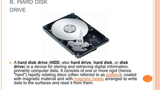 8. HARD DISK
DRIVE
 A hard disk drive (HDD; also hard drive, hard disk, or disk
drive) is a device for storing and retrieving digital information,
primarily computer data. It consists of one or more rigid (hence
"hard") rapidly rotating discs (often referred to as platters), coated
with magnetic material and with magnetic heads arranged to write
data to the surfaces and read it from them.
 