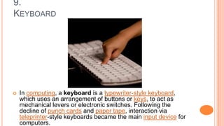9.
KEYBOARD
 In computing, a keyboard is a typewriter-style keyboard,
which uses an arrangement of buttons or keys, to act as
mechanical levers or electronic switches. Following the
decline of punch cards and paper tape, interaction via
teleprinter-style keyboards became the main input device for
computers.
 