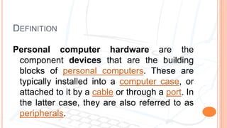 DEFINITION
Personal computer hardware are the
component devices that are the building
blocks of personal computers. These are
typically installed into a computer case, or
attached to it by a cable or through a port. In
the latter case, they are also referred to as
peripherals.
 