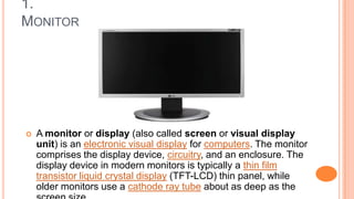 1.
MONITOR
 A monitor or display (also called screen or visual display
unit) is an electronic visual display for computers. The monitor
comprises the display device, circuitry, and an enclosure. The
display device in modern monitors is typically a thin film
transistor liquid crystal display (TFT-LCD) thin panel, while
older monitors use a cathode ray tube about as deep as the
 