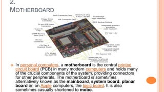 2.
MOTHERBOARD
 In personal computers, a motherboard is the central printed
circuit board (PCB) in many modern computers and holds many
of the crucial components of the system, providing connectors
for other peripherals. The motherboard is sometimes
alternatively known as the mainboard, system board, planar
board or, on Apple computers, the logic board. It is also
sometimes casually shortened to mobo.
 