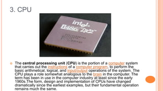 3. CPU
 The central processing unit (CPU) is the portion of a computer system
that carries out the instructions of a computer program, to perform the
basic arithmetical, logical, and input/output operations of the system. The
CPU plays a role somewhat analogous to the brain in the computer. The
term has been in use in the computer industry at least since the early
1960s.The form, design and implementation of CPUs have changed
dramatically since the earliest examples, but their fundamental operation
remains much the same.
 