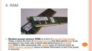 4. RAM
 Random access memory (RAM) is a form of computer data storage.
Today, it takes the form of integrated circuits that allow stored data to be
accessed in any order with a worst case performance of constant
time.RAM is often associated with volatile types of memory (such as
DRAM memory modules), where its stored information is lost if the power
is removed.
 