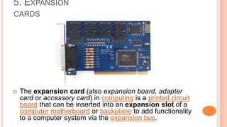 5. EXPANSION
CARDS
 The expansion card (also expansion board, adapter
card or accessory card) in computing is a printed circuit
board that can be inserted into an expansion slot of a
computer motherboard or backplane to add functionality
to a computer system via the expansion bus.
 