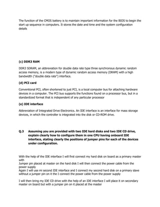 The function of the CMOS battery is to maintain important information for the BIOS to begin the
start up sequence in computers. It stores the date and time and the system configuration
details
(c) DDR3 RAM
DDR3 SDRAM, an abbreviation for double data rate type three synchronous dynamic random
access memory, is a modern type of dynamic random access memory (DRAM) with a high
bandwidth ("double data rate") interface.
(d) PCI card
Conventional PCI, often shortened to just PCI, is a local computer bus for attaching hardware
devices in a computer. The PCI bus supports the functions found on a processor bus, but in a
standardized format that is independent of any particular processor
(e) IDE interface
Abbreviation of Integrated Drive Electronics. An IDE interface is an interface for mass storage
devices, in which the controller is integrated into the disk or CD-ROM drive.
Q.3 Assuming you are provided with two IDE hard disks and two IDE CD drive,
explain clearly how to configure them in one CPU having onboard IDE
interface, stating clearly the positions of jumper pins for each of the devices
under configuration.
With the help of the IDE interface I will first connect my hard disk on board as a primary master
with
Jumper pin placed at master on the hard disk I will then connect the power cable from the
power supply
Again I will use mi second IDE interface and I connect my second hard disk on a primary slave
without a jumper pin on it the I connect the power cable from the power supply
I will then bring my IDE CD drive with the help of an IDE interface I will place it on secondary
master on board but with a jumper pin on it placed at the master
 