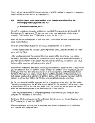 Then I will get my second IDE CD drive with help of an IDE interface to connect on a secondary
slave interface on board without a jumper pin on it
Q.4 Explain clearly main steps one has to go through when installing the
following operating systems on a PC:
(a) Windows XP service pack 2
Turn off or restart your computer and boot on your CD/DVD drive with the Windows XP CD
Rom inserted. To boot on your CD Rom you have to set your boot device priority on your
computer CMOS and set your CD/DVD drive to be on the first priority.
Press any key on your keyboard to boot from your CD/DVD drive and wait for the Windows
setup installer to load.
When the Welcome to Setup screen appear just press the enter key to continue
The next screen will be the End User License Agreement (EULA) press the function key F8 to
agree with the EULA
After you have accepted the agreement the next screen will be showing you your existing
partition, if you have a new drive an “UnPartitioned space” alongside with the total capacity of
your hard drive will show on the screen. You can press the enter key and continue your setup
but you will be presented with only one drive letter C
I recommend partitioning it to atleast two drive partition so you’ll also have drive D: To partition
your drive to more than one partition press C and type the partition size in megabytes, you can
divide your total hard drive total capacity to two or more depending on the total size of your
hard disk. After you have created all your desired partition, select the first partition you have
just created usually with c: label on it or partition 1 along with its capacity make sure that the
capacity is not less than 2GB or 1024Mbytes, when completed press the enter key.
On the next screen you will be presented on how to format your drive, select the third option
“format the partition using the NTFS file system. With NTFS file system you will be able to save
a single file with 2GB or more file size, unlike in FAT file system you are not able to do these.
Press the enter key to proceed to the formatting of your new partition.
These may take sometimes to complete depending on the speed of your computer. Your
computer will reboot two or more times.
Continuing Windows setup, during the next reboot don't press any key on your keyboard when
the "Press any key to boot from CD DVD.
After rebooting wait for some time as you relax, your operating system is being installed on
your machine with important items
 