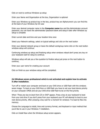 Click on next to continue Windows xp setup
Enter your Name and Organization at the box, Organization is optional
Enter your Windows xp product key in the box, product key are Alphanumeric you can find this
at the back of your Windows Xp CD case
Enter your desired computer name in the Computer name box and the Administrator account
password, you can leave the administrator password blank and setup it later after Windows xp
setup is complete
Enter current date and time and your location time zone
Select your Network settings, select on typical settings and click on the next button
Enter your desired network group or leave the default workgroup name click on the next button
windows setup will continue.
Continuing windows xp setup and finalizing setup when windows reboot don't press any key on
your keyboard wait for setup to continue.
Windows setup will ask you a few question to finalize setup just press on the next button to
continue,
Enter your user name for creating your account
Click on finish so your windows setup will be completed.
(b) Windows seven professional which is not activated and explain how to activate
it after installation.
Turn off or restart your computer and boot on your DVD drive or USB Flash with the windows
seven image. To boot on your DVD Rom or USB Flash you have to set your boot device priority
on your computer CMOS and set your DVD drive USB Flash to be on the first priority
When "Press any key to boot from CD or DVD" appear, Press a key at your keyboard to boot
from your dvd drive if you don't press from your keyboard your PC will attempt to boot to your
next device priority. After pressing a key wait for a moment for windows 7 to load its files into
memory.
Choose the Language to install, time and currency format, and Keyboard or input method that
you'd like to use in your Windows 7 installation.
Click on Install Now when the Windows setup screen appears.
 
