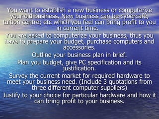 You want to establish a new business or computerize your old business. New business can be cybercafé, tuition centre; etc which you feel can bring profit to you in current time.  You are asked to computerize your business, thus you have to prepare your budget, purchase computers and accessories. Outline your business plan in brief. Plan you budget, give PC specification and its justification. Survey the current market for required hardware to meet your business need. (Include 3 quotations from three different computer suppliers) Justify to your choice for particular hardware and how it can bring profit to your business. 