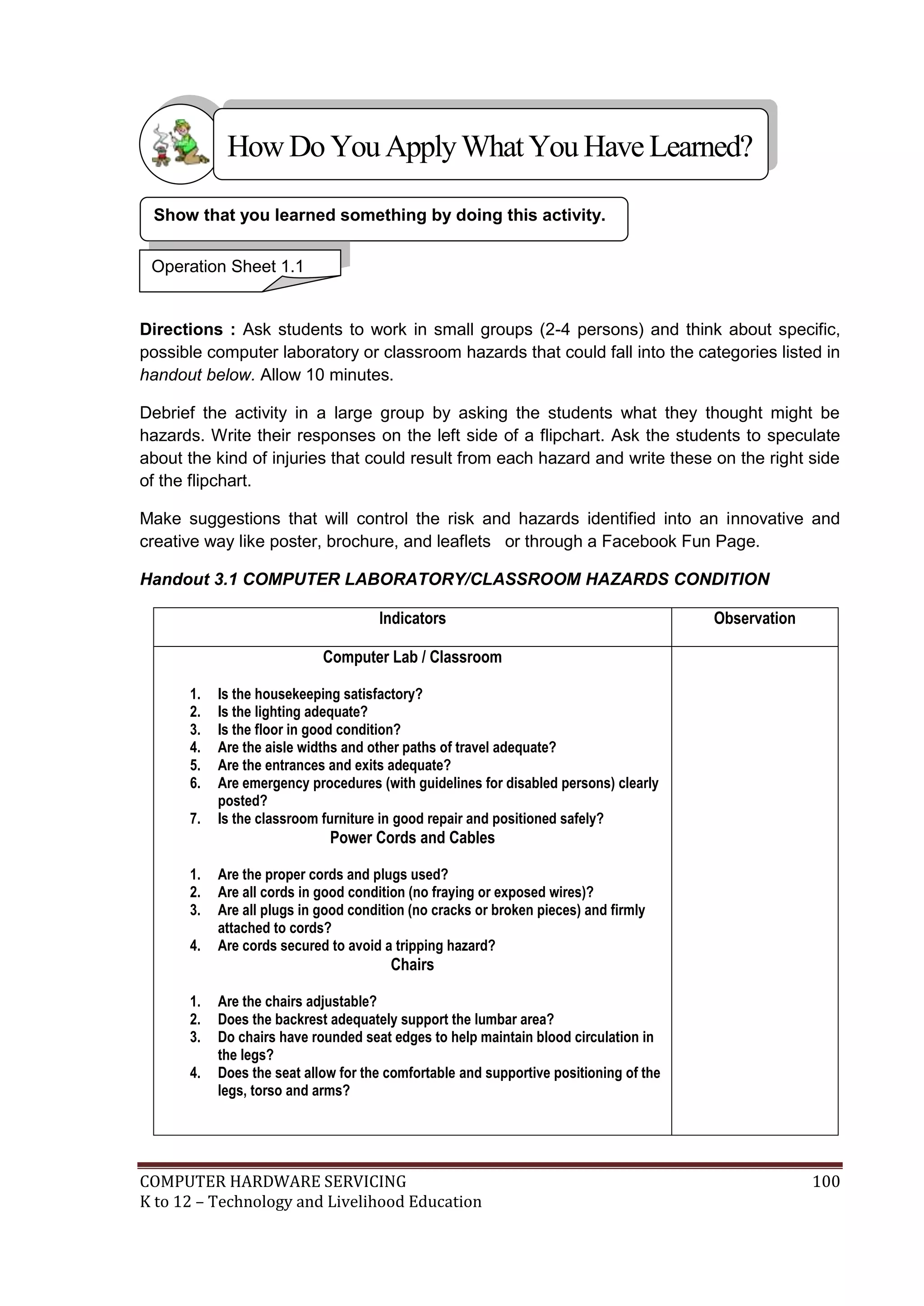 COMPUTER HARDWARE SERVICING 100
K to 12 – Technology and Livelihood Education
Directions : Ask students to work in small groups (2-4 persons) and think about specific,
possible computer laboratory or classroom hazards that could fall into the categories listed in
handout below. Allow 10 minutes.
Debrief the activity in a large group by asking the students what they thought might be
hazards. Write their responses on the left side of a flipchart. Ask the students to speculate
about the kind of injuries that could result from each hazard and write these on the right side
of the flipchart.
Make suggestions that will control the risk and hazards identified into an innovative and
creative way like poster, brochure, and leaflets or through a Facebook Fun Page.
Handout 3.1 COMPUTER LABORATORY/CLASSROOM HAZARDS CONDITION
Indicators Observation
Computer Lab / Classroom
1. Is the housekeeping satisfactory?
2. Is the lighting adequate?
3. Is the floor in good condition?
4. Are the aisle widths and other paths of travel adequate?
5. Are the entrances and exits adequate?
6. Are emergency procedures (with guidelines for disabled persons) clearly
posted?
7. Is the classroom furniture in good repair and positioned safely?
Power Cords and Cables
1. Are the proper cords and plugs used?
2. Are all cords in good condition (no fraying or exposed wires)?
3. Are all plugs in good condition (no cracks or broken pieces) and firmly
attached to cords?
4. Are cords secured to avoid a tripping hazard?
Chairs
1. Are the chairs adjustable?
2. Does the backrest adequately support the lumbar area?
3. Do chairs have rounded seat edges to help maintain blood circulation in
the legs?
4. Does the seat allow for the comfortable and supportive positioning of the
legs, torso and arms?
Show that you learned something by doing this activity.
Operation Sheet 1.1
HowDo YouApplyWhatYou HaveLearned?
 