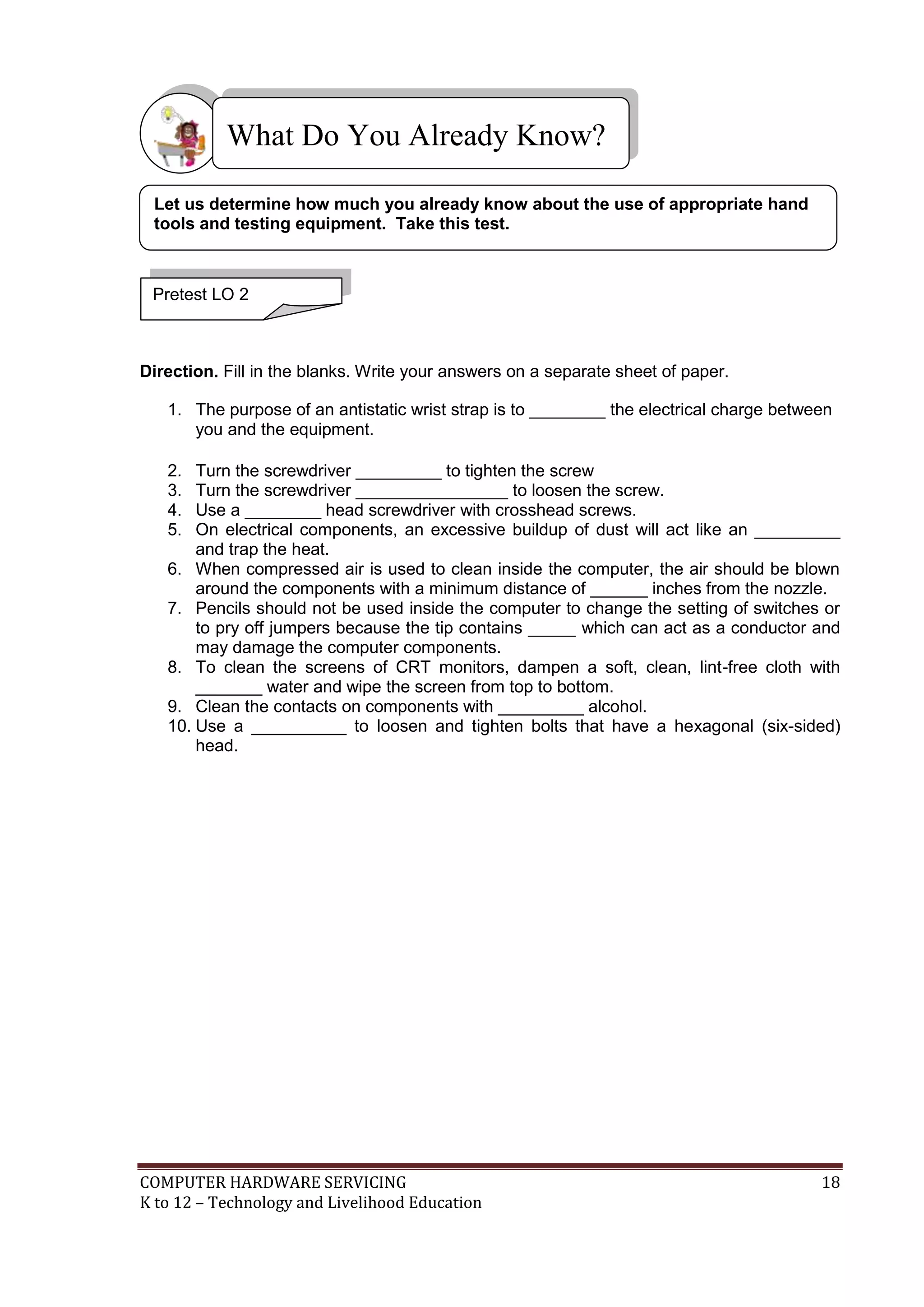 COMPUTER HARDWARE SERVICING 18
K to 12 – Technology and Livelihood Education
Direction. Fill in the blanks. Write your answers on a separate sheet of paper.
1. The purpose of an antistatic wrist strap is to ________ the electrical charge between
you and the equipment.
2. Turn the screwdriver _________ to tighten the screw
3. Turn the screwdriver ________________ to loosen the screw.
4. Use a ________ head screwdriver with crosshead screws.
5. On electrical components, an excessive buildup of dust will act like an _________
and trap the heat.
6. When compressed air is used to clean inside the computer, the air should be blown
around the components with a minimum distance of ______ inches from the nozzle.
7. Pencils should not be used inside the computer to change the setting of switches or
to pry off jumpers because the tip contains _____ which can act as a conductor and
may damage the computer components.
8. To clean the screens of CRT monitors, dampen a soft, clean, lint-free cloth with
_______ water and wipe the screen from top to bottom.
9. Clean the contacts on components with _________ alcohol.
10. Use a __________ to loosen and tighten bolts that have a hexagonal (six-sided)
head.
What Do You Already Know?
Pretest LO 2
Let us determine how much you already know about the use of appropriate hand
tools and testing equipment. Take this test.
 