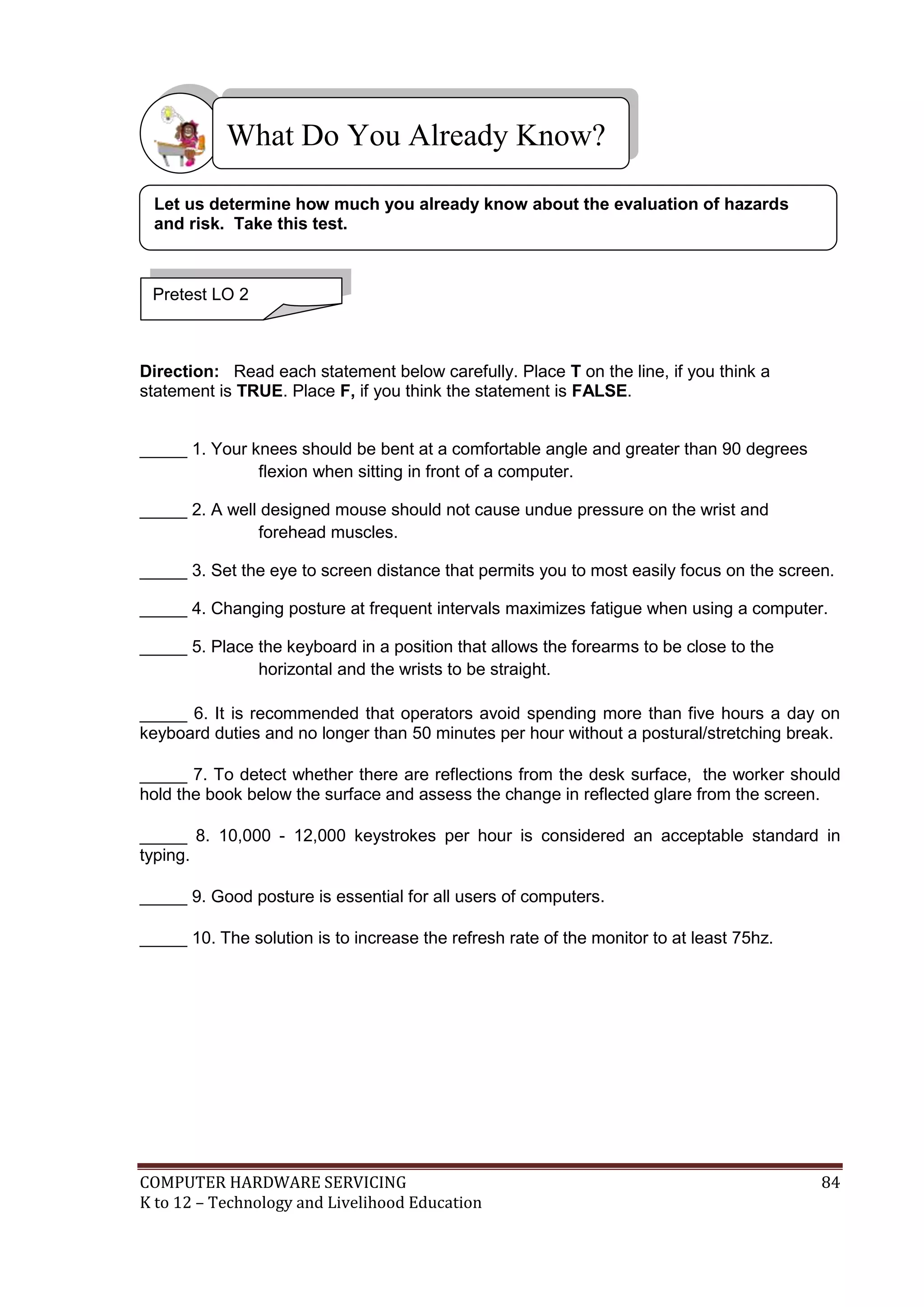 COMPUTER HARDWARE SERVICING 84
K to 12 – Technology and Livelihood Education
Direction: Read each statement below carefully. Place T on the line, if you think a
statement is TRUE. Place F, if you think the statement is FALSE.
_____ 1. Your knees should be bent at a comfortable angle and greater than 90 degrees
flexion when sitting in front of a computer.
_____ 2. A well designed mouse should not cause undue pressure on the wrist and
forehead muscles.
_____ 3. Set the eye to screen distance that permits you to most easily focus on the screen.
_____ 4. Changing posture at frequent intervals maximizes fatigue when using a computer.
_____ 5. Place the keyboard in a position that allows the forearms to be close to the
horizontal and the wrists to be straight.
_____ 6. It is recommended that operators avoid spending more than five hours a day on
keyboard duties and no longer than 50 minutes per hour without a postural/stretching break.
_____ 7. To detect whether there are reflections from the desk surface, the worker should
hold the book below the surface and assess the change in reflected glare from the screen.
_____ 8. 10,000 - 12,000 keystrokes per hour is considered an acceptable standard in
typing.
_____ 9. Good posture is essential for all users of computers.
_____ 10. The solution is to increase the refresh rate of the monitor to at least 75hz.
What Do You Already Know?
Pretest LO 2
Let us determine how much you already know about the evaluation of hazards
and risk. Take this test.
 