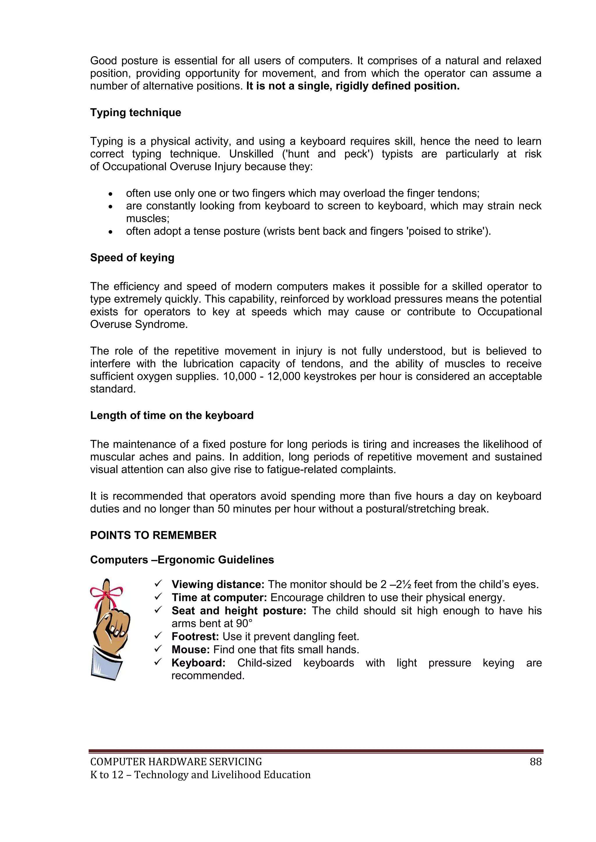 COMPUTER HARDWARE SERVICING 88
K to 12 – Technology and Livelihood Education
Good posture is essential for all users of computers. It comprises of a natural and relaxed
position, providing opportunity for movement, and from which the operator can assume a
number of alternative positions. It is not a single, rigidly defined position.
Typing technique
Typing is a physical activity, and using a keyboard requires skill, hence the need to learn
correct typing technique. Unskilled ('hunt and peck') typists are particularly at risk
of Occupational Overuse Injury because they:
 often use only one or two fingers which may overload the finger tendons;
 are constantly looking from keyboard to screen to keyboard, which may strain neck
muscles;
 often adopt a tense posture (wrists bent back and fingers 'poised to strike').
Speed of keying
The efficiency and speed of modern computers makes it possible for a skilled operator to
type extremely quickly. This capability, reinforced by workload pressures means the potential
exists for operators to key at speeds which may cause or contribute to Occupational
Overuse Syndrome.
The role of the repetitive movement in injury is not fully understood, but is believed to
interfere with the lubrication capacity of tendons, and the ability of muscles to receive
sufficient oxygen supplies. 10,000 - 12,000 keystrokes per hour is considered an acceptable
standard.
Length of time on the keyboard
The maintenance of a fixed posture for long periods is tiring and increases the likelihood of
muscular aches and pains. In addition, long periods of repetitive movement and sustained
visual attention can also give rise to fatigue-related complaints.
It is recommended that operators avoid spending more than five hours a day on keyboard
duties and no longer than 50 minutes per hour without a postural/stretching break.
POINTS TO REMEMBER
Computers –Ergonomic Guidelines
 Viewing distance: The monitor should be 2 –2½ feet from the child’s eyes.
 Time at computer: Encourage children to use their physical energy.
 Seat and height posture: The child should sit high enough to have his
arms bent at 90°
 Footrest: Use it prevent dangling feet.
 Mouse: Find one that fits small hands.
 Keyboard: Child-sized keyboards with light pressure keying are
recommended.
 