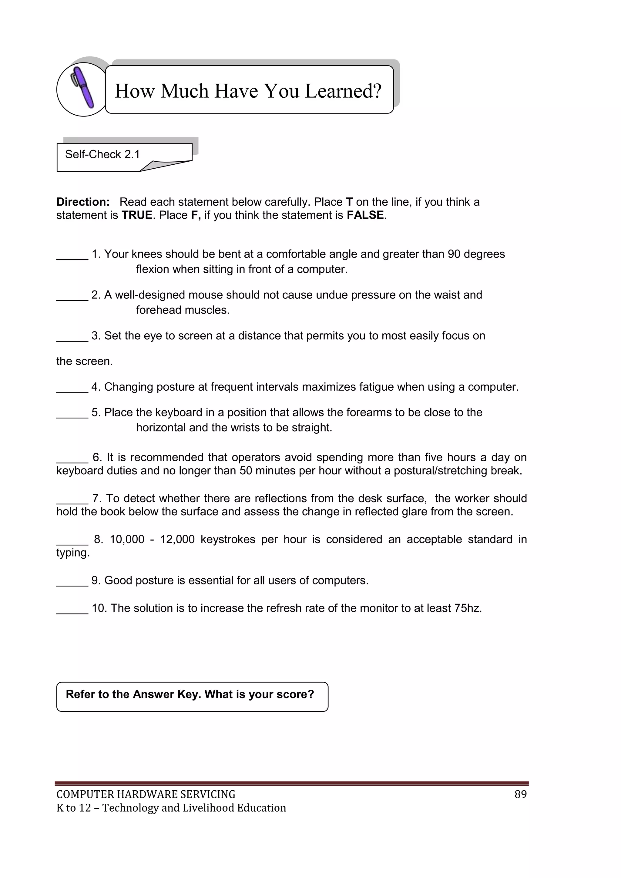 COMPUTER HARDWARE SERVICING 89
K to 12 – Technology and Livelihood Education
Direction: Read each statement below carefully. Place T on the line, if you think a
statement is TRUE. Place F, if you think the statement is FALSE.
_____ 1. Your knees should be bent at a comfortable angle and greater than 90 degrees
flexion when sitting in front of a computer.
_____ 2. A well-designed mouse should not cause undue pressure on the waist and
forehead muscles.
_____ 3. Set the eye to screen at a distance that permits you to most easily focus on
the screen.
_____ 4. Changing posture at frequent intervals maximizes fatigue when using a computer.
_____ 5. Place the keyboard in a position that allows the forearms to be close to the
horizontal and the wrists to be straight.
_____ 6. It is recommended that operators avoid spending more than five hours a day on
keyboard duties and no longer than 50 minutes per hour without a postural/stretching break.
_____ 7. To detect whether there are reflections from the desk surface, the worker should
hold the book below the surface and assess the change in reflected glare from the screen.
_____ 8. 10,000 - 12,000 keystrokes per hour is considered an acceptable standard in
typing.
_____ 9. Good posture is essential for all users of computers.
_____ 10. The solution is to increase the refresh rate of the monitor to at least 75hz.
Refer to the Answer Key. What is your score?
How Much Have You Learned?
Self-Check 2.1
 