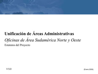 Unificación de Áreas Administrativas
Oficinas de Área Sudamérica Norte y Oeste
Estatutos del Proyecto




 V 5.0                                      (Enero 2009)
 