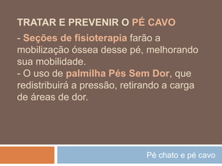 Pé chato e pé cavo
TRATAR E PREVENIR O PÉ CAVO
- Seções de fisioterapia farão a
mobilização óssea desse pé, melhorando
sua mobilidade.
- O uso de palmilha Pés Sem Dor, que
redistribuirá a pressão, retirando a carga
de áreas de dor.
 