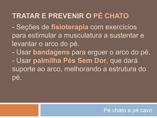 Pé chato e pé cavo
TRATAR E PREVENIR O PÉ CHATO
- Seções de fisioterapia com exercícios
para estimular a musculatura a sustentar e
levantar o arco do pé.
- Usar bandagens para erguer o arco do pé.
- Usar palmilha Pés Sem Dor, que dará
suporte ao arco, melhorando a estrutura do
pé.
 