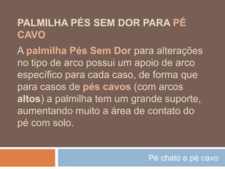 Pé chato e pé cavo
PALMILHA PÉS SEM DOR PARA PÉ
CAVO
A palmilha Pés Sem Dor para alterações
no tipo de arco possui um apoio de arco
específico para cada caso, de forma que
para casos de pés cavos (com arcos
altos) a palmilha tem um grande suporte,
aumentando muito a área de contato do
pé com solo.
 
