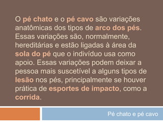 Pé chato e pé cavo
O pé chato e o pé cavo são variações
anatômicas dos tipos de arco dos pés.
Essas variações são, normalmente,
hereditárias e estão ligadas à área da
sola do pé que o indivíduo usa como
apoio. Essas variações podem deixar a
pessoa mais suscetível a alguns tipos de
lesão nos pés, principalmente se houver
prática de esportes de impacto, como a
corrida.
 
