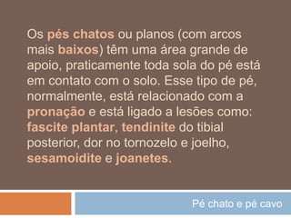 Pé chato e pé cavo
Os pés chatos ou planos (com arcos
mais baixos) têm uma área grande de
apoio, praticamente toda sola do pé está
em contato com o solo. Esse tipo de pé,
normalmente, está relacionado com a
pronação e está ligado a lesões como:
fascite plantar, tendinite do tibial
posterior, dor no tornozelo e joelho,
sesamoidite e joanetes.
 