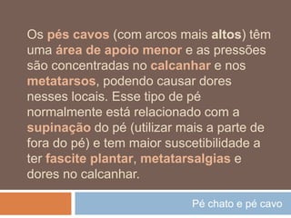 Pé chato e pé cavo
Os pés cavos (com arcos mais altos) têm
uma área de apoio menor e as pressões
são concentradas no calcanhar e nos
metatarsos, podendo causar dores
nesses locais. Esse tipo de pé
normalmente está relacionado com a
supinação do pé (utilizar mais a parte de
fora do pé) e tem maior suscetibilidade a
ter fascite plantar, metatarsalgias e
dores no calcanhar.
 