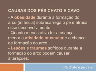 Pé chato e pé cavo
CAUSAS DOS PÉS CHATO E CAVO
- A obesidade durante a formação do
arco (infância) sobrecarrega o pé e atrasa
esse desenvolvimento.
- Quanto menos ativa for a criança,
menor a atividade muscular e a chance
de formação do arco.
- Lesões e traumas sofridos durante a
formação do arco podem causar
alterações.
 