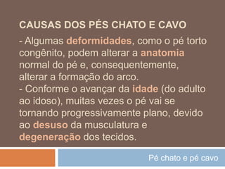 Pé chato e pé cavo
CAUSAS DOS PÉS CHATO E CAVO
- Algumas deformidades, como o pé torto
congênito, podem alterar a anatomia
normal do pé e, consequentemente,
alterar a formação do arco.
- Conforme o avançar da idade (do adulto
ao idoso), muitas vezes o pé vai se
tornando progressivamente plano, devido
ao desuso da musculatura e
degeneração dos tecidos.
 
