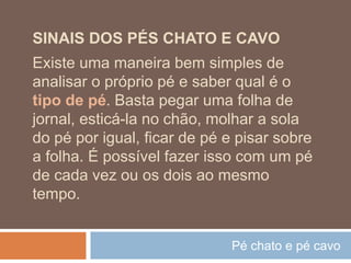 Pé chato e pé cavo
SINAIS DOS PÉS CHATO E CAVO
Existe uma maneira bem simples de
analisar o próprio pé e saber qual é o
tipo de pé. Basta pegar uma folha de
jornal, esticá-la no chão, molhar a sola
do pé por igual, ficar de pé e pisar sobre
a folha. É possível fazer isso com um pé
de cada vez ou os dois ao mesmo
tempo.
 