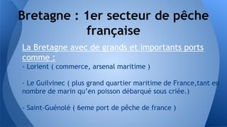 Bretagne : 1er secteur de pêche
française
La Bretagne avec de grands et importants ports
comme :
- Lorient ( commerce, arsenal maritime )
- Le Guilvinec ( plus grand quartier maritime de France,tant en
nombre de marin qu’en poisson débarqué sous criée.)
- Saint-Guénolé ( 6eme port de pêche de france )