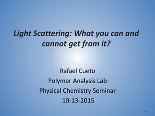 Light Scattering: What you can and
cannot get from it?
Rafael Cueto
Polymer Analysis Lab
Physical Chemistry Seminar
10-13-2015
1
 
