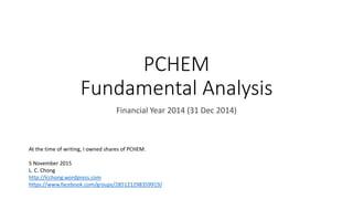 PCHEM
Fundamental Analysis
Financial Year 2014 (31 Dec 2014)
At the time of writing, I owned shares of PCHEM.
5 November 2015
L. C. Chong
http://lcchong.wordpress.com
https://www.facebook.com/groups/285121298359919/
 