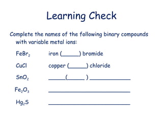 Learning Check
Complete the names of the following binary compounds
with variable metal ions:
FeBr2 iron (_____) bromide
CuCl copper (_____) chloride
SnO2 _____(_____ ) ____________
Fe2O3 ________________________
Hg2S ________________________
 