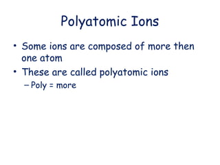 Polyatomic Ions
• Some ions are composed of more then
one atom
• These are called polyatomic ions
– Poly = more
 
