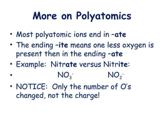 More on Polyatomics
• Most polyatomic ions end in –ate
• The ending –ite means one less oxygen is
present then in the ending –ate
• Example: Nitrate versus Nitrite:
• NO3
-
NO2
-
• NOTICE: Only the number of O’s
changed, not the charge!
 