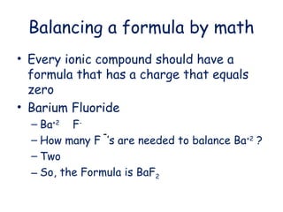 Balancing a formula by math
• Every ionic compound should have a
formula that has a charge that equals
zero
• Barium Fluoride
– Ba+2
F-
– How many F ’s are needed to balance Ba+2
?
– Two
– So, the Formula is BaF2
-
 