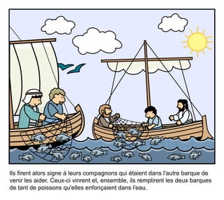 Ils firent alors signe à leurs compagnons qui étaient dans l'autre barque de
venir les aider. Ceux-ci vinrent et, ensemble, ils remplirent les deux barques
de tant de poissons qu'elles enfonçaient dans l'eau.
 