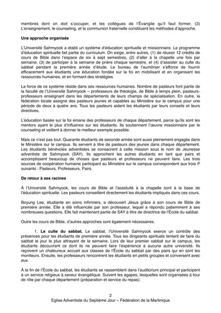 membres dont on doit s’occuper, et les collègues de l’Évangile qu’il faut former. (3)
L’enseignement, le counseling, et la communion fraternelle constituent les méthodes d’approche.!

!
Une approche organisée!
!

L’Université Sahmyook a établi un système d’éducation spirituelle et missionnaire. Le programme
d’éducation spirituelle fait partie du curriculum. On exige, entre autres, (1) de réussir 12 crédits de
cours de Bible dans l’espace de six à sept semestres, (2) d’aller à la chapelle une fois par
semaine, (3) de participer à la semaine de prière chaque semestre, et (4) d’assister au culte du
sabbat pendant la première année d’étude. Le bureau de l’aumônier s’efforce de fournir
efficacement aux étudiants une éducation fondée sur la foi en mobilisant et en organisant les
ressources humaines, et en formant des stratégies.!

!

La force de ce système réside dans ses ressources humaines. Nombre de pasteurs font partie de
la faculté de l’Université Sahmyook – professeurs de théologie, de Bible à temps plein, pasteursprofesseurs enseignant dans les départements de leurs champs de spécialisation. En outre, la
fédération locale  assigne des pasteurs jeunes et capables au Ministère sur le campus pour une
période de deux à quatre ans. Tous les pasteurs aident les étudiants par leurs conseils et leurs
directives.!

!

L’éducation basée sur la foi émane des professeurs de chaque département, parce qu’ils sont les
mentors ayant le plus d’influence sur les étudiants. Ils soutiennent l’œuvre missionnaire par le
counseling et veillent à donner le meilleur exemple possible.!

!

Mais ce n’est pas tout. Quarante étudiants de seconde année sont aussi pleinement engagés dans
le Ministère sur le campus. Ils servent à titre de pasteurs des jeunes dans chaque département.
Les étudiants bénévoles adventistes se consacrent à cette mission sous le nom de Jeunesse
adventiste de Sahmyook (SAY). Ils approchent les autres étudiants en tant que pairs et
accomplissent beaucoup de choses que pasteurs et professeurs ne peuvent faire. Les trois
sources de coopération humaine participant au Ministère sur le campus correspondent aux trois P
suivants : Pasteurs, Professeurs, Pairs.!

!
De retour à ses racines!
!

À l’Université Sahmyook, les cours de Bible et l’assiduité à la chapelle sont à la base de
l’éducation spirituelle. Les pasteurs conseillent directement les étudiants impliqués dans ces cours.!

!

Boyung Lee, étudiante en soins infirmiers, a découvert Jésus grâce à son cours de Bible de
première année. Elle a été influencée par son professeur, lequel a répondu patiemment à ses
nombreuses questions. Elle fait maintenant partie de SAY à titre de directrice de l’École du sabbat.!

!
Outre les cours de Bible, d’autres approches sont également nécessaires.!
!

!
1. Le culte du sabbat. Le sabbat, l’Université Sahmyook exerce un contrôle des
présences pour les étudiants de première année. Tous les dirigeants spirituels tentent de faire du
sabbat le jour le plus attrayant de la semaine. Lors de leur premier sabbat sur le campus, les
étudiants découvrent ce dont ils ne peuvent faire l’expérience à aucune autre université. Ils
reçoivent un chaleureux accueil aux classes de l’École du sabbat par des pairs qui en sont les
moniteurs. Ensuite, les professeurs rencontrent les étudiants en petits groupes et conversent avec
eux.!

!

À la fin de l’École du sabbat, les étudiants se rassemblent dans l’auditorium principal et participent
à un service religieux à saveur évangélique. Suivent les agapes, lesquelles sont organisées à tour
de rôle par chaque département (préparation et service du repas).!

!

2!
Eglise Adventiste du Septième Jour – Fédération de la Martinique!

 