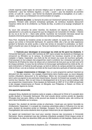 L’école organise quatre types de services religieux pour le sabbat sur le campus : un culte «
traditionnel » pour les membres réguliers, un culte « ouvert » pour les étudiants de première
année, un culte de « jeunes » pour former les étudiants adventistes à évangéliser, et un culte «
anglais » pour ceux qui s’intéressent à la communication en anglais.!

!

!
2. Semaine de prière. La Semaine de prière est l’événement spirituel le plus important du
semestre. Pendant cette semaine d’emphase spirituelle, de nombreux étudiants découvrent
l’essence même de la foi chrétienne. La Parole de Dieu, la prière et la louange remplissent le
campus.!

!

Au cours des semaines de prière récentes, les étudiants ont répondu de façon positive,
spécialement à une partie du programme que les dirigeants de l’université ont intitulée « Histoire
de ma vie et de ma foi ». Dans cette activité, l’aumônier de l’université interviewe devant les
étudiants d’éminents personnages adventistes des domaines politique et universitaire.!

!

Yena Park, étudiante de troisième année en bien-être collectif, ne savait rien du christianisme
jusqu’à son entrée à l’Université Sahmyook. En automne 2006, elle a fait une telle expérience
pendant la Semaine de prière qu’elle a versé des larmes en écoutant le prédicateur. Le SaintEsprit a touché son cœur et changé sa vie. Yena est maintenant en charge du service de culte de
SAY.!

!

!
3. Festivals pour développer et encourager les chefs de file parmi les étudiants. À
l’Université Sahmyook, environ 200 membres de SAY (sans compter les étudiants en théologie) se
consacrent au Ministère sur le campus. Ils entourent les nouveaux croyants et les aident à
s’adapter à l’église. Cependant, ces chefs de file ont besoin eux aussi de nourriture spirituelle.
C’est pourquoi on leur prépare des programmes visant à améliorer leur croissance spirituelle. Le
Festival de JS (Festival du retour de Jésus) est un événement de trois jours qui se tient vers la fin
de chaque semestre. Il a pour but de renforcer et d’encourager spirituellement les chefs de file. Un
autre événement, le Festival du petit groupe, se tient en dehors du campus pendant les vacances
d’été et d’hiver. Lors de ce festival, les chefs de file nouent des liens spirituels et fraternels solides.!

!

!
4. Voyages missionnaires à l’étranger. Voici un autre programme spirituel important se
déroulant lors des vacances : les voyages missionnaires dans d’autres pays, au cours desquels
nombre d’étudiants découvrent la foi authentique. Même les non-croyants désirant seulement
servir autrui se joignent à ces aventures missionnaires. Souvent, ils finissent par accepter le Christ
comme leur Sauveur. Rien ne sert mieux le développement de la foi qu’un service pratique relié
aux programmes missionnaires. Onze équipes de Sahmyook en 2007 et 12 en 2008 ont participé
à des voyages  missionnaires en Russie, en Mongolie, aux Philippines, à Taïwan, en Chine, et
dans d’autres régions du monde.!

!
Une approche personnelle!
!

Jongsook Song, étudiante de troisième cycle en anglais, a découvert le Christ et l’a accepté alors
qu’elle étudiait à l’Université Sahmyook. Elle s’est ensuite donné comme priorité de répandre
l’Évangile chez ses pairs. Même si elle poursuit ses études de troisième cycle, elle continue de
servir dans le Ministère sur le campus.!

!

Sungwon Yoo, étudiant de dernière année en pharmacie, n’avait pas une opinion favorable du
christianisme. Cependant, il a accepté les croyances adventistes grâce à l’influence d’un de ses
pairs, étudiant de deuxième année en théologie. Sungwon Yoo se concentre actuellement sur
l’évangélisation des autres étudiants dans le groupe missionnaire de son département.!

!

Ce rapport est évidemment trop court pour raconter chacune des conversions à l’Université
Sahmyook. Disons simplement que des centaines d’étudiants acceptent Christ chaque année et
sont baptisés. Au début de décembre 2008, plus de 460 étudiants ont été baptisés. Quels sont les
3!
Eglise Adventiste du Septième Jour – Fédération de la Martinique!

 