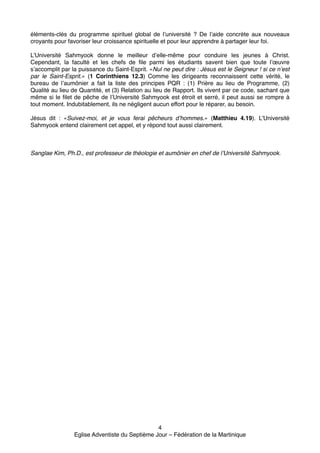 éléments-clés du programme spirituel global de l’université ? De l’aide concrète aux nouveaux
croyants pour favoriser leur croissance spirituelle et pour leur apprendre à partager leur foi.!

!

L’Université Sahmyook donne le meilleur d’elle-même pour conduire les jeunes à Christ.
Cependant, la faculté et les chefs de file parmi les étudiants savent bien que toute l’œuvre
s’accomplit par la puissance du Saint-Esprit. «Nul ne peut dire : Jésus est le Seigneur ! si ce n’est
par le Saint-Esprit.» (1 Corinthiens 12.3) Comme les dirigeants reconnaissent cette vérité, le
bureau de l’aumônier a fait la liste des principes PQR : (1) Prière au lieu de Programme, (2)
Qualité au lieu de Quantité, et (3) Relation au lieu de Rapport. Ils vivent par ce code, sachant que
même si le filet de pêche de l’Université Sahmyook est étroit et serré, il peut aussi se rompre à
tout moment. Indubitablement, ils ne négligent aucun effort pour le réparer, au besoin.!

!

Jésus dit : «Suivez-moi, et je vous ferai pêcheurs d’hommes.» (Matthieu 4.19). L’Université
Sahmyook entend clairement cet appel, et y répond tout aussi clairement.!

!
!
!
Sanglae Kim, Ph.D., est professeur de théologie et aumônier en chef de l’Université Sahmyook. "
!
!

4!
Eglise Adventiste du Septième Jour – Fédération de la Martinique!

 