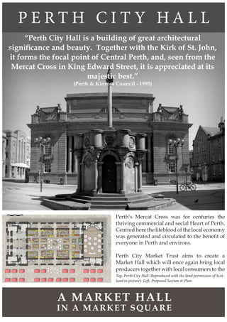 P E R T H C I T Y H A L L
IN A MARKET SQUARE
A MARKET HALL
Top, Perth City Hall (Reproduced with the kind permission of Scot-
land in picture). Left, Proposed Section & Plan
“Perth City Hall is a building of great architectural
significance and beauty. Together with the Kirk of St. John,
it forms the focal point of Central Perth, and, seen from the
Mercat Cross in King Edward Street, it is appreciated at its
majestic best.”
(Perth & Kinross Council - 1995)
Perth’s Mercat Cross was for centuries the
thriving commercial and social Heart of Perth.
Centred here the lifeblood of the local economy
was generated and circulated to the benefit of
everyone in Perth and environs.
Perth City Market Trust aims to create a
Market Hall which will once again bring local
producers together with local consumers to the
 
