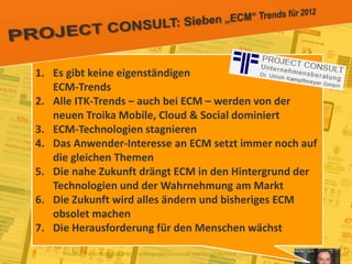 17
© PROJECT CONSULT Unternehmensberatung Dr. Ulrich Kampffmeyer GmbH 2011 / Autorenrecht: <Vorname Nachname> Jan-18 / Quelle: PROJECT CONSULT 2
Aktuelle Trends im Enterprise Information Management Update-Tage EIM 2012Dr. Ulrich Kampffmeyer
Weitere Informationen: http://www.project-consult.net/files/Interview_ContentManager_EIMTrends2012_Kff.pdf
1. Es gibt keine eigenständigen
ECM-Trends
2. Alle ITK-Trends – auch bei ECM – werden von der
neuen Troika Mobile, Cloud & Social dominiert
3. ECM-Technologien stagnieren
4. Das Anwender-Interesse an ECM setzt immer noch auf
die gleichen Themen
5. Die nahe Zukunft drängt ECM in den Hintergrund der
Technologien und der Wahrnehmung am Markt
6. Die Zukunft wird alles ändern und bisheriges ECM
obsolet machen
7. Die Herausforderung für den Menschen wächst
 