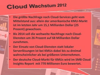 23
© PROJECT CONSULT Unternehmensberatung Dr. Ulrich Kampffmeyer GmbH 2011 / Autorenrecht: <Vorname Nachname> Jan-18 / Quelle: PROJECT CONSULT 2
Aktuelle Trends im Enterprise Information Management Update-Tage EIM 2012Dr. Ulrich Kampffmeyer
• Die größte Nachfrage nach Cloud-Services geht vom
Mittelstand aus: allein der amerikanische KMU-Markt
ist im letzten Jahr um 15,1 Milliarden Dollar (25
Prozent) gewachsen.
• Bis 2014 soll die weltweite Nachfrage nach Cloud-
Diensten um 26 Prozent auf 68 Milliarden Dollar
zunehmen.
• Der Einsatz von Cloud-Diensten statt lokaler
Serverlösungen ist bei KMUs dabei bis zu dreimal
wahrscheinlicher als bei größeren Unternehmen.
• Der deutsche Cloud-Markt für KMUs wird im SMB Cloud
Insights Report mit 770 Millionen Euro bewertet.
 