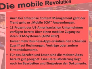 27
© PROJECT CONSULT Unternehmensberatung Dr. Ulrich Kampffmeyer GmbH 2011 / Autorenrecht: <Vorname Nachname> Jan-18 / Quelle: PROJECT CONSULT 2
Aktuelle Trends im Enterprise Information Management Update-Tage EIM 2012Dr. Ulrich Kampffmeyer
• Auch bei Enterprise Content Management geht der
Trend geht zu „Mobile ECM“ Anwendungen.
• 13 Prozent der US-Amerikanischen Unternehmen
verfügen bereits über einen mobilen Zugang zu
ihren ECM-Systemen (AIIM 2012).
• Immer mehr Business-Apps erlauben den schnellen
Zugriff auf Rechnungen, Verträge oder andere
Firmendokumente.
• Für das Abrufen und Lesen sind die meisten Apps
bereits gut geeignet. Eine Herausforderung liegt
noch im Bearbeiten und Einspeisen der Dokumente.
 