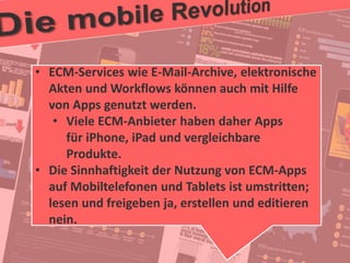 28
© PROJECT CONSULT Unternehmensberatung Dr. Ulrich Kampffmeyer GmbH 2011 / Autorenrecht: <Vorname Nachname> Jan-18 / Quelle: PROJECT CONSULT 2
Aktuelle Trends im Enterprise Information Management Update-Tage EIM 2012Dr. Ulrich Kampffmeyer
• ECM-Services wie E-Mail-Archive, elektronische
Akten und Workflows können auch mit Hilfe
von Apps genutzt werden.
• Viele ECM-Anbieter haben daher Apps
für iPhone, iPad und vergleichbare
Produkte.
• Die Sinnhaftigkeit der Nutzung von ECM-Apps
auf Mobiltelefonen und Tablets ist umstritten;
lesen und freigeben ja, erstellen und editieren
nein.
 