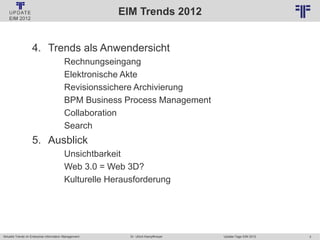 3
© PROJECT CONSULT Unternehmensberatung Dr. Ulrich Kampffmeyer GmbH 2011 / Autorenrecht: <Vorname Nachname> Jan-18 / Quelle: PROJECT CONSULT 2
Aktuelle Trends im Enterprise Information Management Update-Tage EIM 2012Dr. Ulrich Kampffmeyer
EIM Trends 2012
4. Trends als Anwendersicht
Rechnungseingang
Elektronische Akte
Revisionssichere Archivierung
BPM Business Process Management
Collaboration
Search
5. Ausblick
Unsichtbarkeit
Web 3.0 = Web 3D?
Kulturelle Herausforderung
 