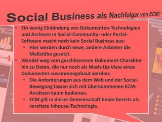 36
© PROJECT CONSULT Unternehmensberatung Dr. Ulrich Kampffmeyer GmbH 2011 / Autorenrecht: <Vorname Nachname> Jan-18 / Quelle: PROJECT CONSULT 2
Aktuelle Trends im Enterprise Information Management Update-Tage EIM 2012Dr. Ulrich Kampffmeyer
• Ein wenig Einbindung von Dokumenten-Technologien
und Archiven in Social-Community- oder Portal-
Software macht noch kein Social Business aus:
• Hier werden durch neue, andere Anbieter die
Maßstäbe gesetzt.
• Wandel weg vom geschlossenen Dokument-Charakter
hin zu Daten, die nur noch als Mash-Up-View eines
Dokumentes zusammengebaut werden:
• Die Anforderungen aus dem Web und der Social-
Bewegung lassen sich mit überkommenen ECM-
Ansätzen kaum bedienen.
• ECM gilt in dieser Gemeinschaft heute bereits als
veraltete Inhouse-Technologie.
 