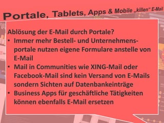 39
© PROJECT CONSULT Unternehmensberatung Dr. Ulrich Kampffmeyer GmbH 2011 / Autorenrecht: <Vorname Nachname> Jan-18 / Quelle: PROJECT CONSULT 2
Aktuelle Trends im Enterprise Information Management Update-Tage EIM 2012Dr. Ulrich Kampffmeyer
Ablösung der E-Mail durch Portale?
• Immer mehr Bestell- und Unternehmens-
portale nutzen eigene Formulare anstelle von
E-Mail
• Mail in Communities wie XING-Mail oder
Facebook-Mail sind kein Versand von E-Mails
sondern Sichten auf Datenbankeinträge
• Business Apps für geschäftliche Tätigkeiten
können ebenfalls E-Mail ersetzen
 