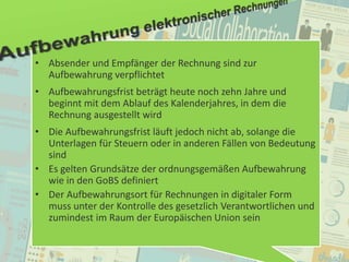 45
© PROJECT CONSULT Unternehmensberatung Dr. Ulrich Kampffmeyer GmbH 2011 / Autorenrecht: <Vorname Nachname> Jan-18 / Quelle: PROJECT CONSULT 2
Aktuelle Trends im Enterprise Information Management Update-Tage EIM 2012Dr. Ulrich Kampffmeyer
• Absender und Empfänger der Rechnung sind zur
Aufbewahrung verpflichtet
• Aufbewahrungsfrist beträgt heute noch zehn Jahre und
beginnt mit dem Ablauf des Kalenderjahres, in dem die
Rechnung ausgestellt wird
• Die Aufbewahrungsfrist läuft jedoch nicht ab, solange die
Unterlagen für Steuern oder in anderen Fällen von Bedeutung
sind
• Es gelten Grundsätze der ordnungsgemäßen Aufbewahrung
wie in den GoBS definiert
• Der Aufbewahrungsort für Rechnungen in digitaler Form
muss unter der Kontrolle des gesetzlich Verantwortlichen und
zumindest im Raum der Europäischen Union sein
 