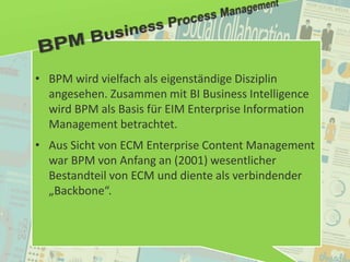 53
© PROJECT CONSULT Unternehmensberatung Dr. Ulrich Kampffmeyer GmbH 2011 / Autorenrecht: <Vorname Nachname> Jan-18 / Quelle: PROJECT CONSULT 2
Aktuelle Trends im Enterprise Information Management Update-Tage EIM 2012Dr. Ulrich Kampffmeyer
• BPM wird vielfach als eigenständige Disziplin
angesehen. Zusammen mit BI Business Intelligence
wird BPM als Basis für EIM Enterprise Information
Management betrachtet.
• Aus Sicht von ECM Enterprise Content Management
war BPM von Anfang an (2001) wesentlicher
Bestandteil von ECM und diente als verbindender
„Backbone“.
 