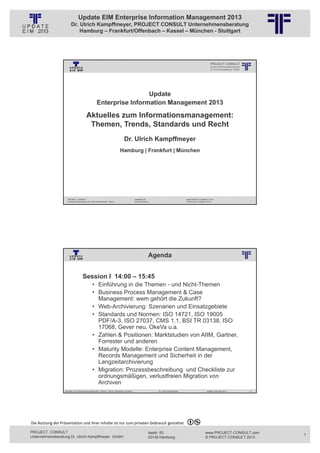 Update EIM Enterprise Information Management 2013
                         Dr. Ulrich Kampffmeyer, PROJECT CONSULT Unternehmensberatung
                             Hamburg – Frankfurt/Offenbach – Kassel – München - Stuttgart




                                                          © PROJECT CONSULT Unternehmensberatung Dr. Ulrich Kampffmeyer GmbH 2011   / Autorenrecht: <Vorname Nachname> Jan-13 / Quelle: PROJECT CONSULT 1




                                                                      Update
                                                     Enterprise Information Management 2013

                                          Aktuelles zum Informationsmanagement:
                                           Themen, Trends, Standards und Recht
                                                                                        Dr. Ulrich Kampffmeyer
                                                                                   Hamburg | Frankfurt | München




                     PROJECT CONSULT                                                                   Isestraße 63                                                             www.PROJECT-CONSULT.com
                                                                                                                                                                                                                                   1
                     Unternehmensberatung Dr. Ulrich Kampffmeyer GmbH                                  20149 Hamburg                                                            © PROJECT CONSULT 2013




                                                                                                                          Agenda
                                                          © PROJECT CONSULT Unternehmensberatung Dr. Ulrich Kampffmeyer GmbH 2011   / Autorenrecht: <Vorname Nachname> Jan-13 / Quelle: PROJECT CONSULT 2




                                     Session I 14:00 – 15:45
                                                • Einführung in die Themen - und Nicht-Themen
                                                • Business Process Management & Case
                                                  Management: wem gehört die Zukunft?
                                                • Web-Archivierung: Szenarien und Einsatzgebiete
                                                • Standards und Normen: ISO 14721, ISO 19005
                                                  PDF/A-3, ISO 27037, CMS 1.1, BSI TR 03138, ISO
                                                  17068, Gever neu, OkeVa u.a.
                                                • Zahlen & Positionen: Marktstudien von AIIM, Gartner,
                                                  Forrester und anderen
                                                • Maturity Modelle: Enterprise Content Management,
                                                  Records Management und Sicherheit in der
                                                  Langzeitarchivierung
                                                • Migration: Prozessbeschreibung und Checkliste zur
                                                  ordnungsmäßigen, verlustfreien Migration von
                                                  Archiven
                   Aktuelles zum Informationsmanagement: Themen, Trends, Standards und Recht                                              Dr. Ulrich Kampffmeyer                                            Update-Tage EIM 2013   2




Die Nutzung der Präsentation und ihrer Inhalte ist nur zum privaten Gebrauch gestattet 

PROJECT CONSULT                                                                                                           Isestr. 63                                                                        www.PROJECT-CONSULT.com    1
Unternehmensberatung Dr. Ulrich Kampffmeyer GmbH                                                                          20149 Hamburg                                                                     © PROJECT CONSULT 2013
 
